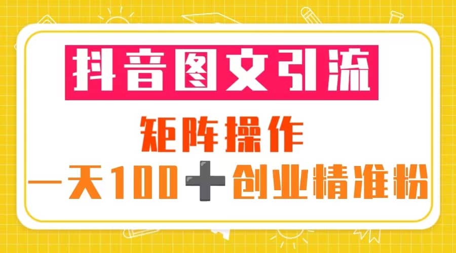 抖音图文引流 矩阵操作 一天100+创业精准粉（5节视频课+素材模板）-靠谱项目库