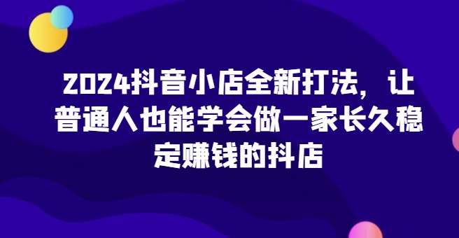 2024抖音小店全新打法，让普通人也能学会做一家长久稳定赚钱的抖店-靠谱项目库