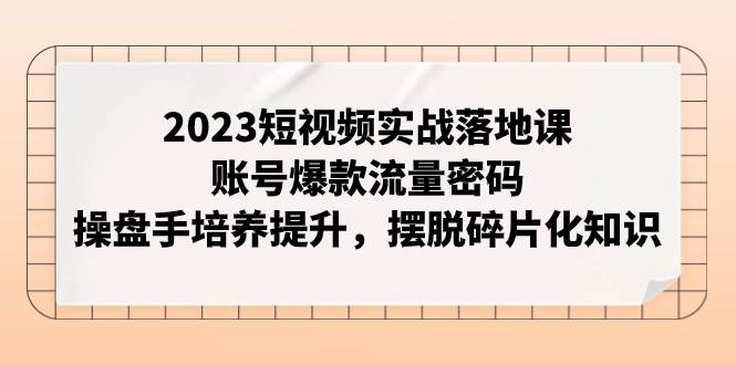 2023短视频实战落地课，账号爆款流量密码，操盘手培养提升，摆脱碎片化知识-靠谱项目库