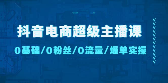 抖音电商超级主播课：0基础、0粉丝、0流量、爆单实操-靠谱项目库