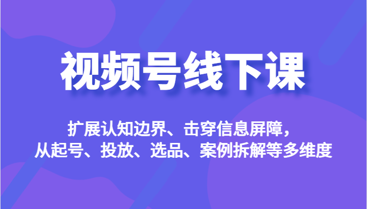 视频号线下课，扩展认知边界、击穿信息屏障，从起号、投放、选品、案例拆解等多维度-靠谱项目库