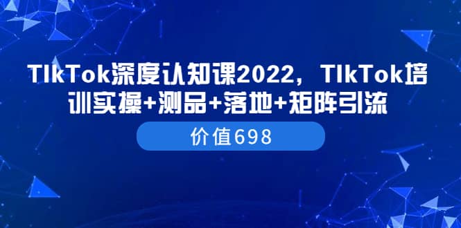TIkTok深度认知课2022，TIkTok培训实操+测品+落地+矩阵引流（价值698）-靠谱项目库