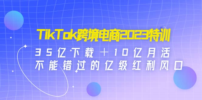 TikTok跨境电商2023特训：35亿下载＋10亿月活，不能错过的亿级红利风口-靠谱项目库