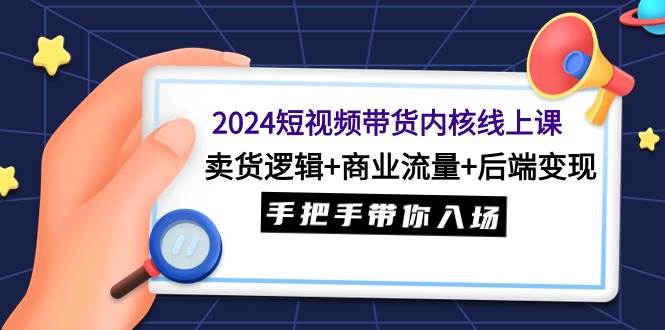 2024短视频带货内核线上课：卖货逻辑+商业流量+后端变现，手把手带你入场-靠谱项目库
