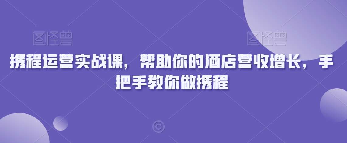 携程运营实战课，帮助你的酒店营收增长，手把手教你做携程-靠谱项目库