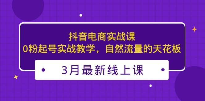 3月最新抖音电商实战课：0粉起号实战教学，自然流量的天花板-靠谱项目库