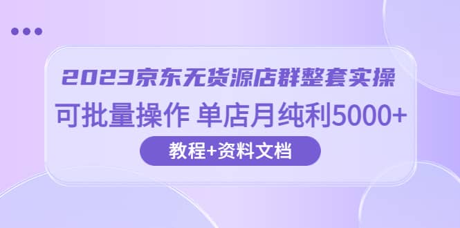 2023京东-无货源店群整套实操 可批量操作 单店月纯利5000+63节课+资料文档-靠谱项目库