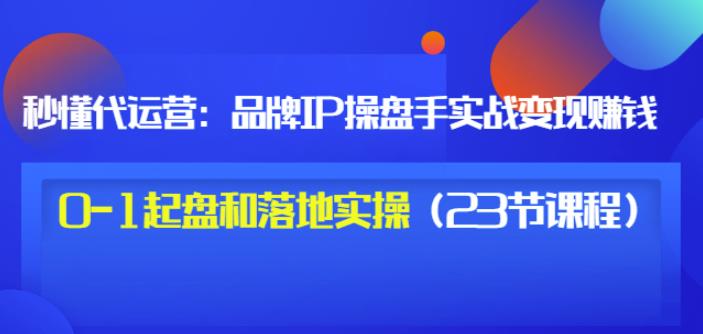 秒懂代运营：品牌IP操盘手实战赚钱，0-1起盘和落地实操（23节课程）价值199-靠谱项目库