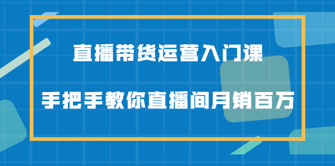 直播带货运营入门课，手把手教你直播间月销百万-靠谱项目库