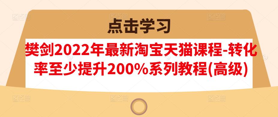 樊剑2022年最新淘宝天猫课程-转化率至少提升200%系列教程(高级)-靠谱项目库