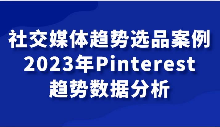 社交媒体趋势选品案例，2023年Pinterest趋势数据分析课-靠谱项目库