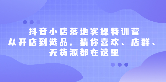 抖音小店落地实操特训营，从开店到选品，猜你喜欢、店群、无货源都在这里-靠谱项目库