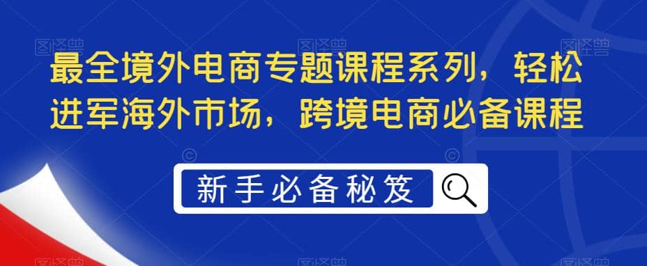 最全境外电商专题课程系列，轻松进军海外市场，跨境电商必备课程-靠谱项目库