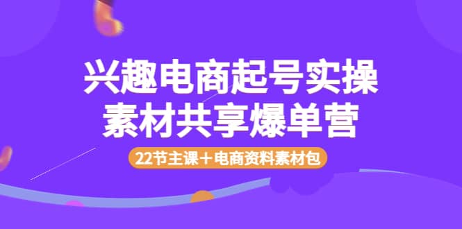 兴趣电商起号实操素材共享爆单营（22节主课＋电商资料素材包）-靠谱项目库