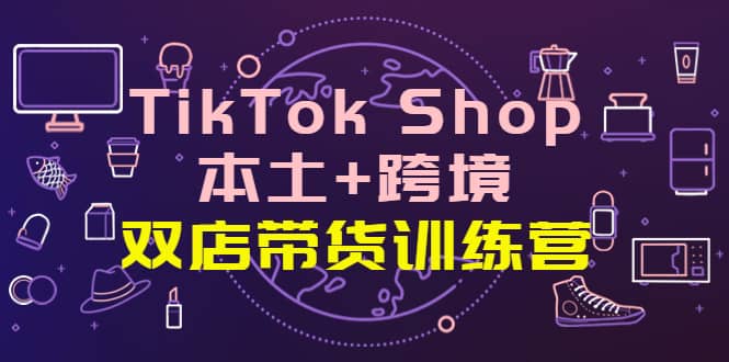 TikTok Shop本土+跨境 双店带货训练营（第十五期）全球好物买卖 一店卖全球-靠谱项目库