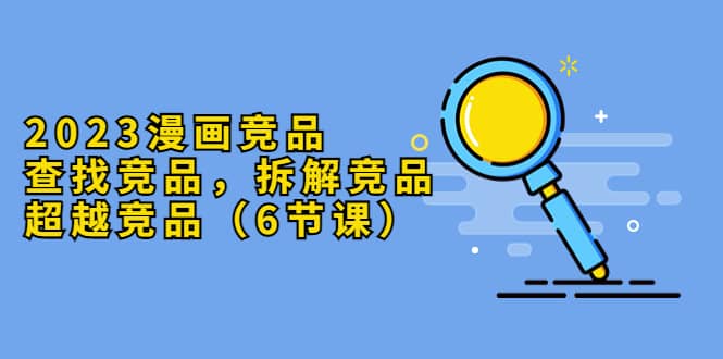 2023漫画竞品，查找竞品，拆解竞品，超越竞品（6节课）-靠谱项目库