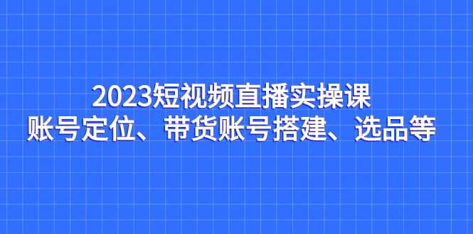 2023短视频直播实操课，账号定位、带货账号搭建、选品等-靠谱项目库