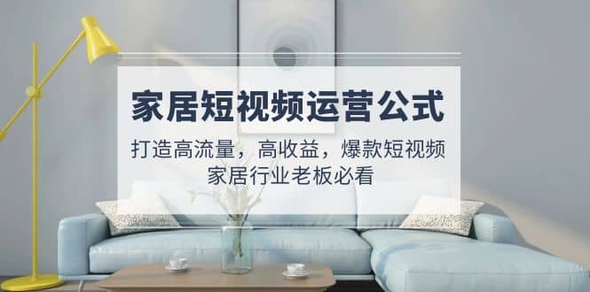 家居短视频运营公式：打造高流量，高收益，爆款短视频 家居行业老板必看-靠谱项目库