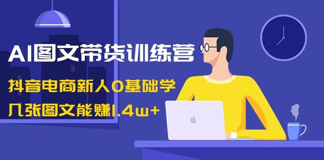 AI图文带货训练营：抖音电商新人0基础学，几张图文能赚1.4w+-靠谱项目库