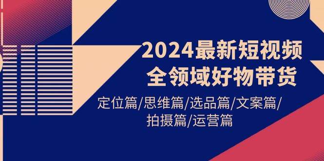 2024最新短视频全领域好物带货 定位篇/思维篇/选品篇/文案篇/拍摄篇/运营篇-靠谱项目库