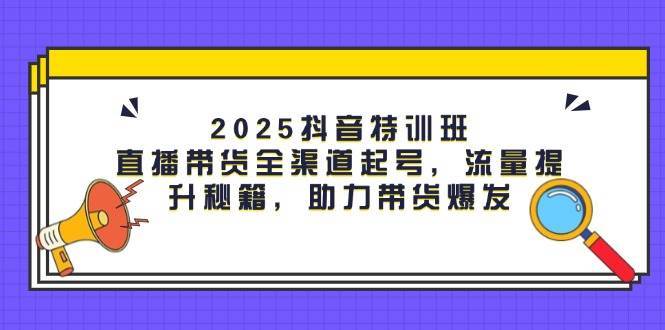 2025抖音特训班：直播带货全渠道起号，流量提升秘籍，助力带货爆发-靠谱项目库